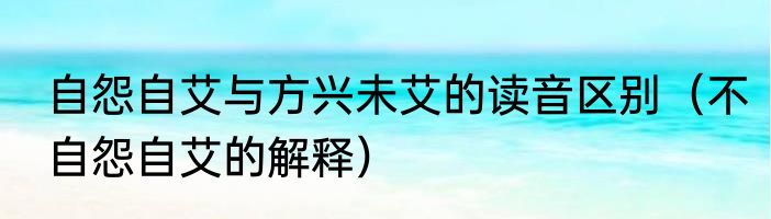 自怨自艾与方兴未艾的读音区别（不自怨自艾的解释）