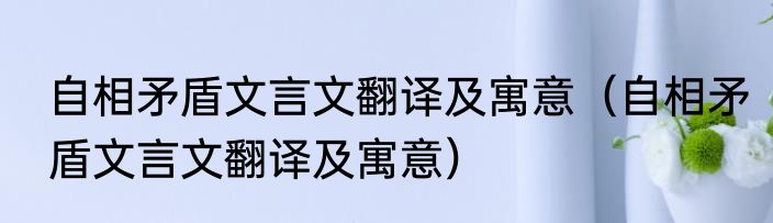 自相矛盾文言文翻译及寓意（自相矛盾文言文翻译及寓意）
