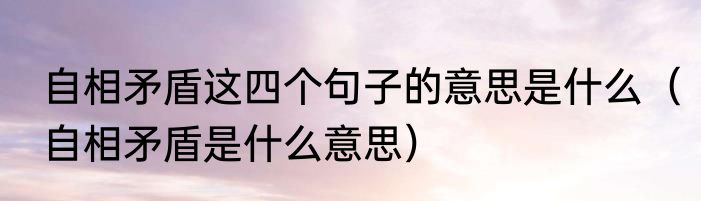 自相矛盾这四个句子的意思是什么（自相矛盾是什么意思）