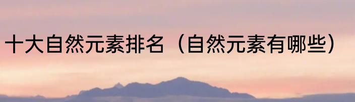 十大自然元素排名（自然元素有哪些）