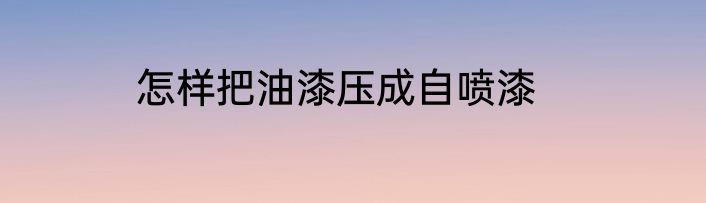 怎样把油漆压成自喷漆