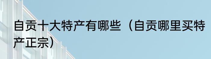 自贡十大特产有哪些（自贡哪里买特产正宗）