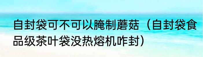 自封袋可不可以腌制蘑菇（自封袋食品级茶叶袋没热熔机咋封）