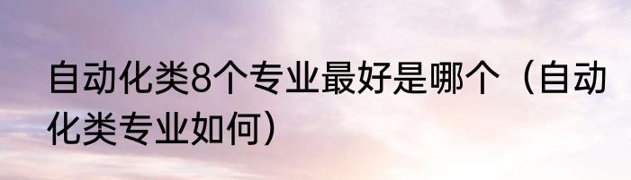 自动化类8个专业最好是哪个（自动化类专业如何）