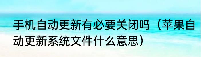手机自动更新有必要关闭吗（苹果自动更新系统文件什么意思）