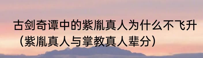 古剑奇谭中的紫胤真人为什么不飞升（紫胤真人与掌教真人辈分）