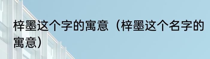 梓墨这个字的寓意（梓墨这个名字的寓意）
