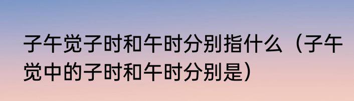 子午觉子时和午时分别指什么（子午觉中的子时和午时分别是）
