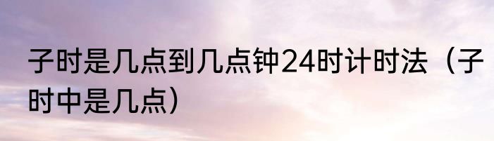 子时是几点到几点钟24时计时法（子时中是几点）