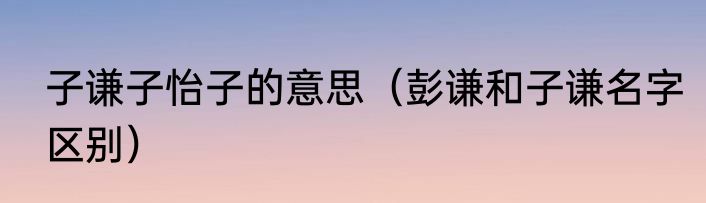 子谦子怡子的意思（彭谦和子谦名字区别）