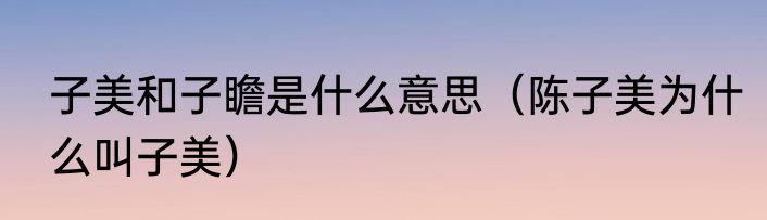 子美和子瞻是什么意思（陈子美为什么叫子美）