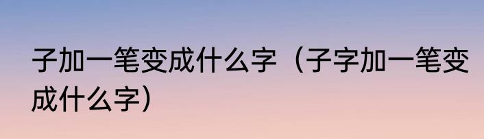 子加一笔变成什么字（子字加一笔变成什么字）