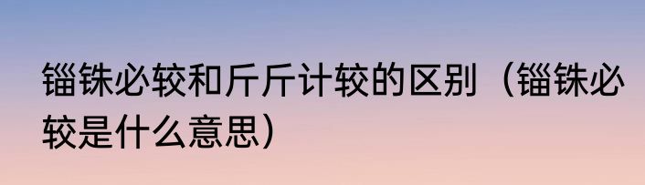 锱铢必较和斤斤计较的区别（锱铢必较是什么意思）