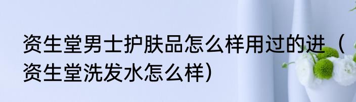 资生堂男士护肤品怎么样用过的进（资生堂洗发水怎么样）
