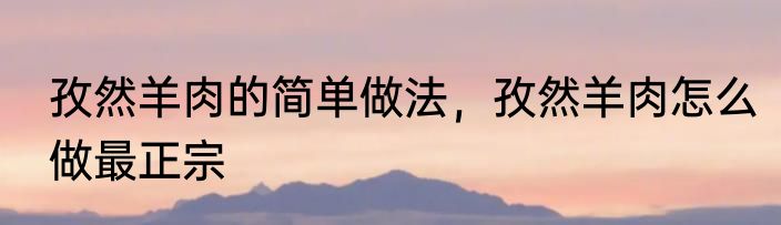 孜然羊肉的简单做法，孜然羊肉怎么做最正宗