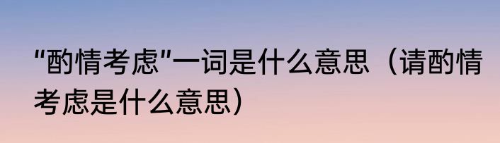 “酌情考虑”一词是什么意思（请酌情考虑是什么意思）