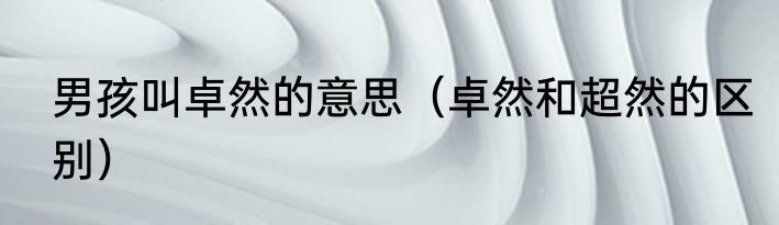 男孩叫卓然的意思（卓然和超然的区别）
