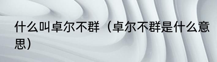 什么叫卓尔不群（卓尔不群是什么意思）