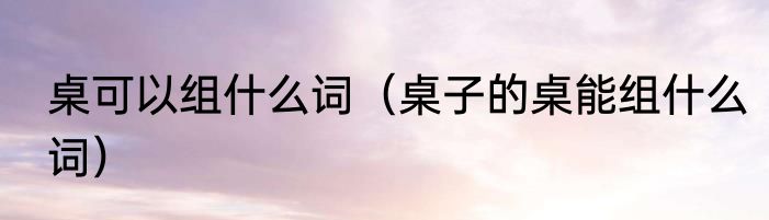 桌可以组什么词（桌子的桌能组什么词）