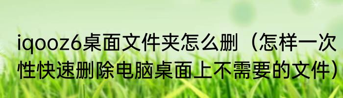 iqooz6桌面文件夹怎么删（怎样一次性快速删除电脑桌面上不需要的文件）