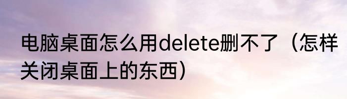 电脑桌面怎么用delete删不了（怎样关闭桌面上的东西）