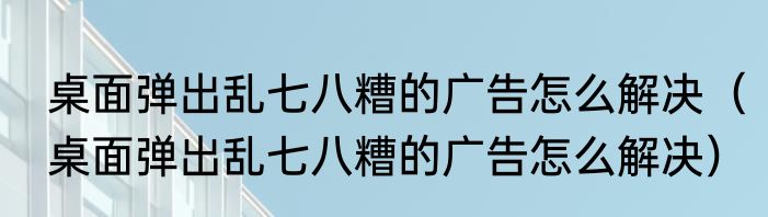 桌面弹出乱七八糟的广告怎么解决（桌面弹出乱七八糟的广告怎么解决）