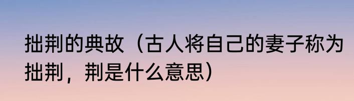 拙荆的典故（古人将自己的妻子称为拙荆，荆是什么意思）