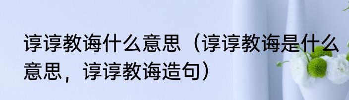 谆谆教诲什么意思（谆谆教诲是什么意思，谆谆教诲造句）
