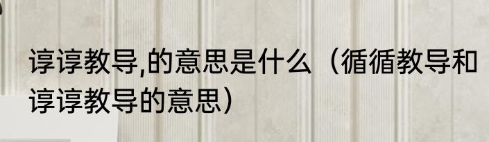 谆谆教导,的意思是什么（循循教导和谆谆教导的意思）