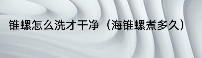 锥螺怎么洗才干净（海锥螺煮多久）