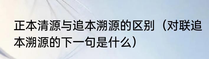 正本清源与追本溯源的区别（对联追本溯源的下一句是什么）