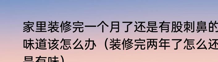 家里装修完一个月了还是有股刺鼻的味道该怎么办（装修完两年了怎么还是有味）