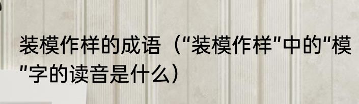 装模作样的成语（“装模作样”中的“模”字的读音是什么）