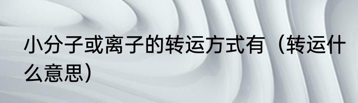 小分子或离子的转运方式有（转运什么意思）