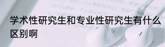 学术性研究生和专业性研究生有什么区别啊