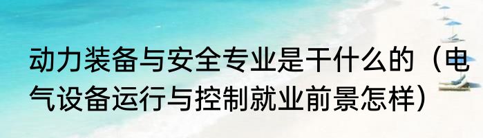 动力装备与安全专业是干什么的（电气设备运行与控制就业前景怎样）