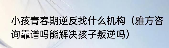 小孩青春期逆反找什么机构（雅方咨询靠谱吗能解决孩子叛逆吗）