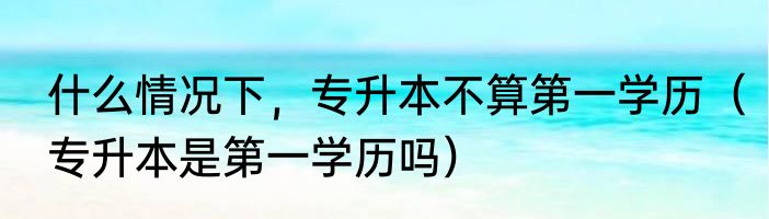 什么情况下，专升本不算第一学历（专升本是第一学历吗）