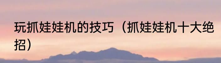 玩抓娃娃机的技巧（抓娃娃机十大绝招）