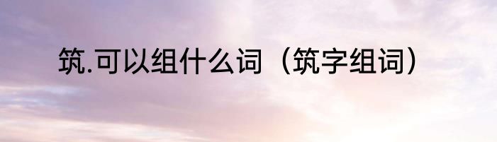 筑.可以组什么词（筑字组词）