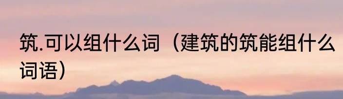筑.可以组什么词（建筑的筑能组什么词语）