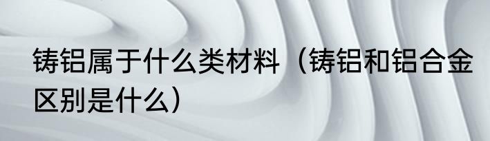 铸铝属于什么类材料（铸铝和铝合金区别是什么）