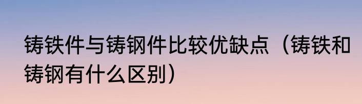 铸铁件与铸钢件比较优缺点（铸铁和铸钢有什么区别）