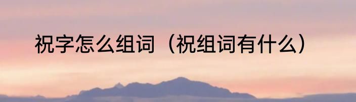 祝字怎么组词（祝组词有什么）