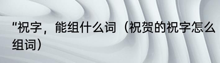 “祝字，能组什么词（祝贺的祝字怎么组词）