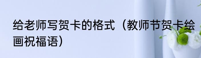 给老师写贺卡的格式（教师节贺卡绘画祝福语）