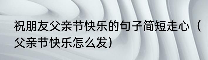 祝朋友父亲节快乐的句子简短走心（父亲节快乐怎么发）