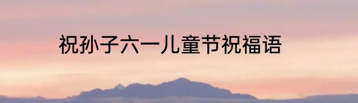 祝孙子六一儿童节祝福语