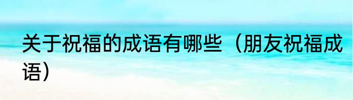 关于祝福的成语有哪些（朋友祝福成语）