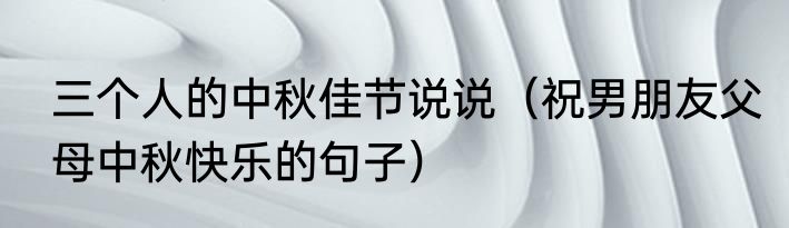 三个人的中秋佳节说说（祝男朋友父母中秋快乐的句子）